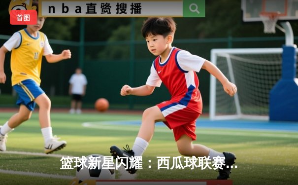 篮球新星闪耀：西瓜球联赛决赛激战落幕，风暴队加时险胜勇士队夺冠