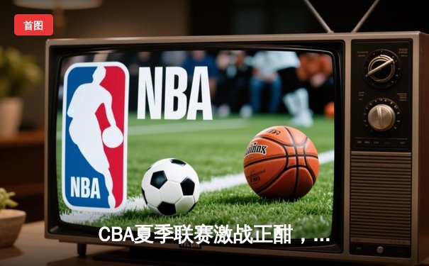 CBA夏季联赛激战正酣，浙江广厦逆转广东宏远取三连胜