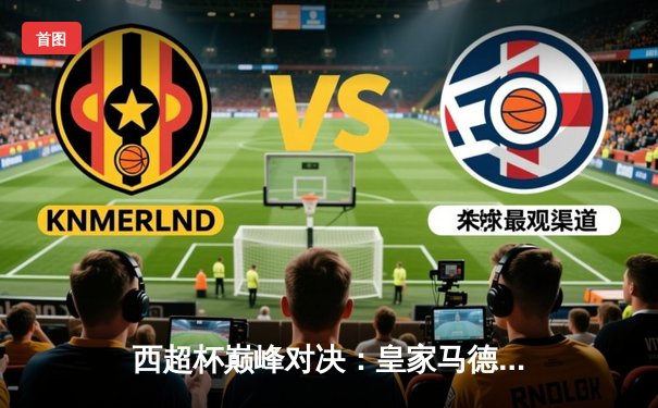 西超杯巅峰对决：皇家马德里加时赛逆转巴塞罗那，维尼修斯独造三球闪耀全场