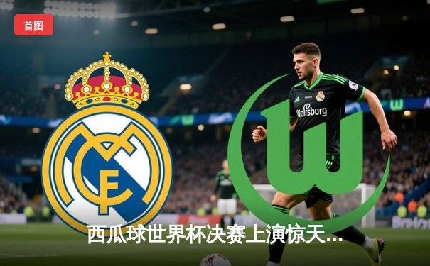 西瓜球世界杯决赛上演惊天逆转 巴西队长独中四元创历史纪录