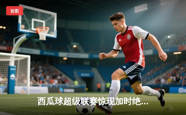 西瓜球超级联赛惊现加时绝杀 火焰队詹姆斯·霍顿独揽45分创赛季新高