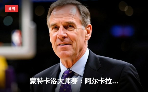 蒙特卡洛大师赛：阿尔卡拉斯三盘激战逆转西西帕斯，红土赛季迎开门红