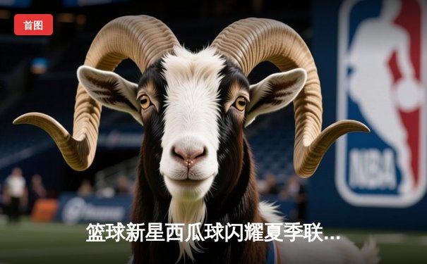 篮球新星西瓜球闪耀夏季联赛：砍下35分率队逆转，展现巨星潜质