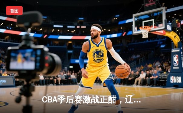 CBA季后赛激战正酣，辽宁本钢力克浙江广厦取得关键胜利