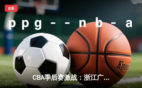 CBA季后赛激战：浙江广厦险胜广东宏远，孙铭徽关键三分锁定胜局