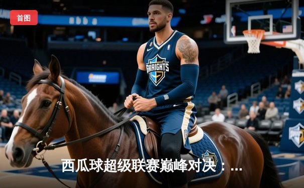 西瓜球超级联赛巅峰对决：火焰队加时绝杀雷霆队勇夺总冠军