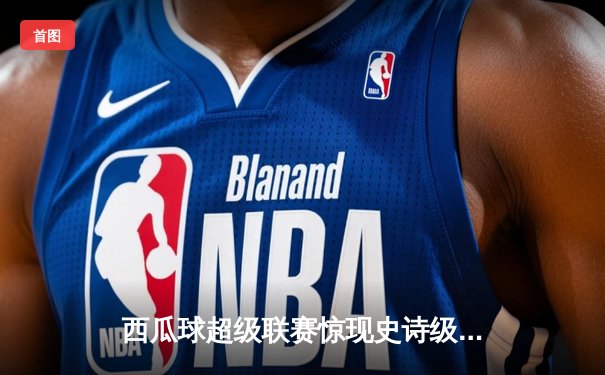 西瓜球超级联赛惊现史诗级逆转 新秀球员李明独砍45分创生涯新高