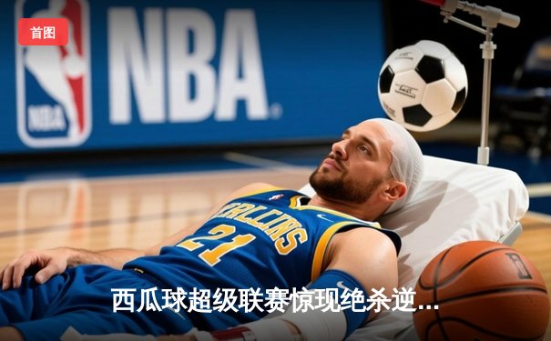 西瓜球超级联赛惊现绝杀逆转，火焰队加时险胜雷霆队夺冠