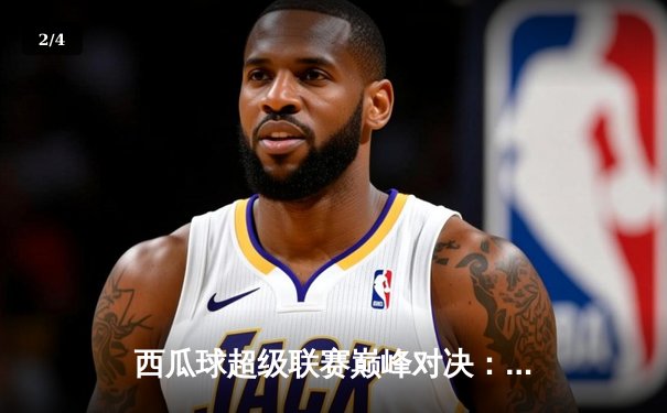 西瓜球超级联赛巅峰对决：风暴队加时险胜雷霆，赵伟狂砍45分创纪录 - 2